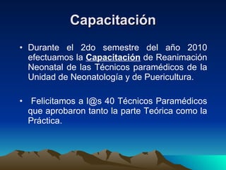 Capacitación Durante el 2do semestre del año 2010 efectuamos la  C apacitación  de Reanimación Neonatal de las Técnicos paramédicos de la Unidad de Neonatología y de Puericultura. Felicitamos a l@s 40 Técnicos Paramédicos que aprobaron tanto la parte Teórica como la Práctica. 