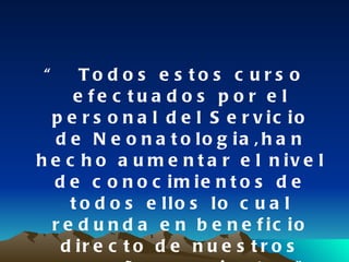 “ Todos estos curso efectuados por el personal del Servicio de Neonatologia, han hecho aumentar el nivel de conocimientos de todos ellos  lo cual redunda  en beneficio  directo  de nuestros pequeños pacientes ” 