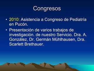Congresos 2010:  Asistencia a Congreso de Pediatría en Pucón. Presentación de varios trabajos de investigación. de nuestro Servicio. Dra. A. González, Dr. Germán Mühlhausen, Dra. Scarlett Brethauer. 