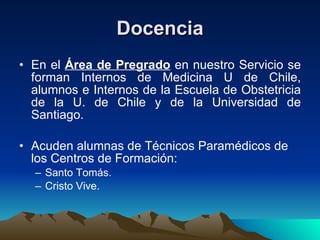 Docencia En el  Área de Pregrado  en nuestro Servicio se forman Internos de Medicina U de Chile, alumnos e Internos de la Escuela de Obstetricia de la U. de Chile y de la Universidad de Santiago. Acuden alumnas de Técnicos Paramédicos de los Centros de Formación: Santo Tomás. Cristo Vive. 