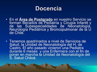 Docencia En el  Área de Postgrado  en nuestro Servicio se forman Becados de Pediatría y Cirugía Infantil y de las Subespecialidades de Neonatología, Neurología Pediátrica y Broncopulmonar de la U de Chile. Tenemos apadrinados a nivel de Servicios de Salud, la Unidad de Neonatología del H. de Castro. El año pasado vinieron una Pediatra durante 6 meses  y una Enfermera con el fin de poner en marcha la Unidad de Neonatología del S. Salud Chiloé. 