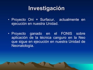 Investigación Proyecto Oni + Surfacur,  actualmente en ejecución en nuestra Unidad. Proyecto ganado en el FONIS sobre aplicación de la técnica canguro en la Neo que sigue en ejecución en nuestra Unidad de Neonatología. 