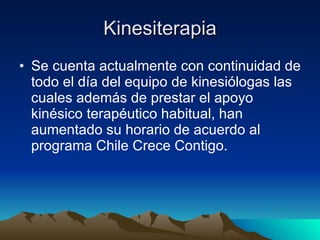 Kinesiterapia Se cuenta actualmente con continuidad de todo el día del equipo de kinesiólogas las cuales además de prestar el apoyo kinésico terapéutico habitual, han aumentado su horario de acuerdo al programa Chile Crece Contigo. 