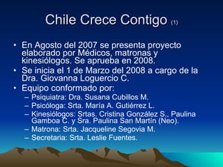 Chile Crece Contigo  (1) En Agosto del 2007 se presenta proyecto elaborado por Médicos, matronas y kinesiólogos. Se aprueba en 2008.  Se inicia el 1 de Marzo del 2008 a cargo de la Dra. Giovanna Loguercio C. Equipo conformado por: Psiquiatra: Dra. Susana Cubillos M. Psicóloga: Srta. María A. Gutiérrez L. Kinesiólogos: Srtas. Cristina González S., Paulina Gamboa C. y Sra. Paulina San Martín (Neo). Matrona: Srta. Jacqueline Segovia M.  Secretaria: Srta. Leslie Fuentes. 