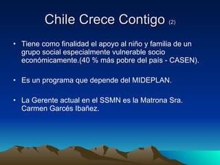 Chile Crece Contigo  (2) Tiene como finalidad el apoyo al niño y familia de un grupo social especialmente vulnerable socio económicamente.(40 % más pobre del país - CASEN). Es un programa que depende del MIDEPLAN. La Gerente actual en el SSMN es la Matrona Sra. Carmen Garcés Ibañez. 