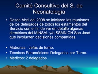 Comité Consultivo del S. de Neonatología Desde Abril del 2008 se iniciaron las reuniones de los delegados de todos los estamentos del Servicio con el fin de ver en detalle algunas directrices del MINSAL y/o SSMN CH San José que involucren decisiones compartidas. Matronas : Jefas de turno. Técnicos Paramédicos: Delegados por Turno. Médicos: 2 delegados. 