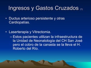 Ingresos y Gastos Cruzados  (1) Ductus arterioso persistente y otras Cardiopatías. Laserterapia y Vitrectomia. Estos pacientes utilizan la infraestructura de la Unidad de Neonatología del CH San José pero el cobro de la canasta se la lleva el H. Roberto del Río. 