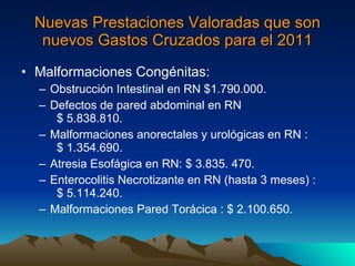 Nuevas Prestaciones Valoradas que son nuevos Gastos Cruzados para el 2011 Malformaciones Congénitas: Obstrucción Intestinal en RN $1.790.000. Defectos de pared abdominal en RN  $ 5.838.810. Malformaciones anorectales y urológicas en RN :  $ 1.354.690. Atresia Esofágica en RN: $ 3.835. 470. Enterocolitis Necrotizante en RN (hasta 3 meses) :  $ 5.114.240. Malformaciones Pared Torácica : $ 2.100.650. 