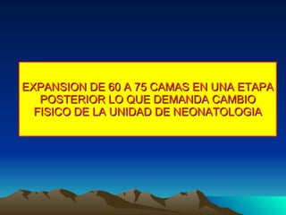 EXPANSION DE 60 A 75 CAMAS EN UNA ETAPA POSTERIOR LO QUE DEMANDA CAMBIO FISICO DE LA UNIDAD DE NEONATOLOGIA 
