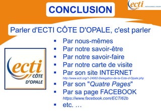 CONCLUSION

Parler d'ECTI CÔTE D'OPALE, c'est parler
               Par nous-mêmes
               Par notre savoir-être
               Par notre savoir-faire
               Par notre carte de visite
               Par son site INTERNET
                http://www.ecti.org/1-24982-Delegation-de-la-Cote-d-Opale.php

             Par son "Quatre Pages"
             Par sa page FACEBOOK
                https://www.facebook.com/ECTI62b
             etc. …
 