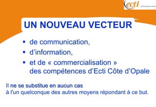 UN NOUVEAU VECTEUR
       de communication,
       d’information,
       et de « commercialisation »
        des compétences d’Ecti Côte d’Opale
Il ne se substitue en aucun cas
à l'un quelconque des autres moyens répondant à ce but.
 