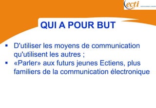QUI A POUR BUT

 D'utiliser les moyens de communication
  qu'utilisent les autres ;
 «Parler» aux futurs jeunes Ectiens, plus
  familiers de la communication électronique
 