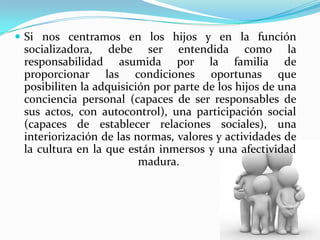  Si nos centramos en los hijos y en la función
 socializadora, debe ser entendida como la
 responsabilidad asumida por la familia de
 proporcionar las condiciones oportunas que
 posibiliten la adquisición por parte de los hijos de una
 conciencia personal (capaces de ser responsables de
 sus actos, con autocontrol), una participación social
 (capaces de establecer relaciones sociales), una
 interiorización de las normas, valores y actividades de
 la cultura en la que están inmersos y una afectividad
                         madura.
 