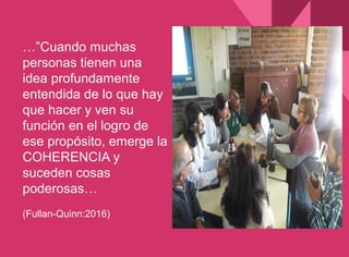 …”Cuando muchas
personas tienen una
idea profundamente
entendida de lo que hay
que hacer y ven su
función en el logro de
ese propósito, emerge la
COHERENCIA y
suceden cosas
poderosas…
(Fullan-Quinn:2016)
 