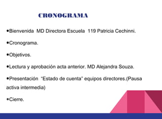 ●Bienvenida CRONOGRAMA 1●Objetivos.
●Lectura y aprobación acta anterior.
●Presentación “Estado de cuenta” equipos directores.
●Cierre.
●Bienvenida MD Directora Escuela 119 Patricia Cechinni.
●Cronograma.
●Objetivos.
●Lectura y aprobación acta anterior. MD Alejandra Souza.
●Presentación “Estado de cuenta” equipos directores.(Pausa
activa intermedia)
●Cierre.
 