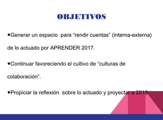 OBJETIVOS
●Generar un espacio para “rendir cuentas” (interna-externa)
de lo actuado por APRENDER 2017.
●Continuar favoreciendo el cultivo de “culturas de
colaboración”.
●Propiciar la reflexión sobre lo actuado y proyectar a 2018
 