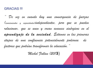 GRACIAS !!!
“ De vez en cuando hay una convergencia de fuerzas
(conocimientos y capacidades)independientes, pero que se pueden
relacionar, que se unen y crean avances sinérgicos en el
aprendizaje de la sociedad. Estamos en las primeras
etapas de una confluencia potencialmente poderosa de
factores que podrían transformar la educación.”
Michel Fullan (2013)
 