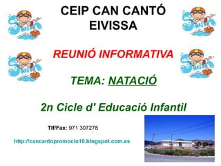 CEIP CAN CANTÓ
                    EIVISSA

             REUNIÓ INFORMATIVA

                   TEMA: NATACIÓ

         2n Cicle d' Educació Infantil
           Tlf/Fax: 971 307278

http://cancantopromocio10.blogspot.com.es
 