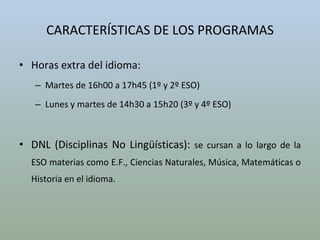 CARACTERÍSTICAS DE LOS PROGRAMAS Horas extra del idioma:  Martes de 16h00 a 17h45 (1º y 2º ESO) Lunes y martes de 14h30 a 15h20 (3º y 4º ESO) DNL (Disciplinas No Lingüísticas):  se cursan a lo largo de la ESO materias como E.F., Ciencias Naturales, Música, Matemáticas o Historia en el idioma. 