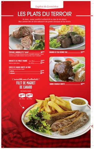 Laplem du Lerroirtem
LES PLATS DU TERROIR
Au menu : saveur, qualité et authenticité au cœur de nos régions.
Nous sommes fiers de faire redécouvrir des grands classiques de nos terroirs.
VÉRITABLE ANDOUILLETTE "AAAAA"....................................................18€80
Prononcez 5A "Association Amicale des Amateurs d'Andouillette Authentique". Dressée
main dans la pure tradition artisanale. Servie avec frites et sauce "La Boucherie".
BROCHETTE DE POULET MARINÉ (env. 200 g).......................... 13€80
Mariné aux épices douces. (env. 400 g)............................22€80
CUISSE DE CANARD CONFITE AU FOUR
Écrasé de pommes de terre et salade.
1 cuisse....................................................................................................................13€80
2 cuisses................................................................................................................20€80
ROGNON DE VEAU BEURRE D'AIL.....................................19€80
SOURIS D'AGNEAU CONFITE............................................18€90
L'irrésistible envie d'authenticité !
FILET DE MAGRET
DE CANARD
Servi tranché en éventail.
24€80
16€80
(env. 200 g) (env. 400 g)
 