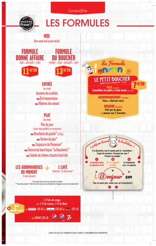 1/4 de vin rouge
ou 1/4 de rosé ou 1/4 de blanc
ou (50 cl) ou (50 cl) ou (25 cl)
ENTRÉE
(auchoix)
Assiettedecrudités
ouŒufmayonnaise
ou Rillettesdecanard
PLAT
(auchoix)
Platdujour
(selon disponibilité en restaurant)
ou Brochettedepoulet*(200g)
ou Tartaredujour*
ou CarpacciodeParmesan*
ou Émincédebœuffaçon“LaBoucherie”*
ou Saladedechèvrechaudetlardrôti
MIDI
(Horsweek-endetjoursfériés)
LES FORMULES
Lormulfem
PLAT + DESSERT + CAFÉ ENTRÉE + PLAT + DESSERT + CAFÉ
FORMULE
BONNE AFFAIRE
FORMULE
DU BOUCHER
2€
BOISSON AU CHOIX
VOUS ÊTES
Pressé?***
Réservé aux enfants de - 8 ans
7€50
PLAT (au choix)
Croustillant de pouletou Steak haché (env. 150 g)
L’ABUS D’ALCOOL EST DANGEREUX POUR LA SANTÉ.À CONSOMMER AVEC MODÉRATION.
La Formule
* Ces plats sont servis avec des frites à volonté.
***Vous êtes pressé ? Informez votre serveur et La Boucherie s’engage à vous servir rapidement !
11€50
13€50
ACCOMPAGNEMENT (au choix)
Fritesou Haricots verts
DESSERT (au choix)
Petit pot de glace
ou mousse aux 2 chocolats
À La Boucherie, tout le monde parle le « louchebem » :
l’argot des bouchers. Pourquoi pas vous ?
Prenons un exemple :
Pour en savoir plus, rendez-vous sur la-boucherie.fr
1
La première lettre
est placée à la fin
2
Un « L » apparaît
au début
3
La terminaison
« em » est ajoutée.
L B onjour em
2 3
1
Larlepem-louvem le louchebem ?
LES GOURMANDISES
DU MOMENT
3 mini desserts
1 CAFÉ
Sélection “La Boucherie”
ou SODAS (33 cl)
 