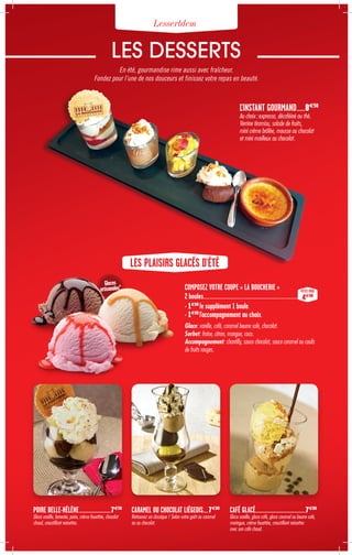 LES PLAISIRS GLACÉS D'ÉTÉ
COMPOSEZ VOTRE COUPE « LA BOUCHERIE »
2 boules........................................................................................................................
+ 1€00
le supplément 1 boule.
+ 1€00
l'accompagnement au choix.
Glace: vanille, café, caramel beurre salé, chocolat.
Sorbet: fraise, citron, mangue, coco.
Accompagnement: chantilly, sauce chocolat, sauce caramel ou coulis
de fruits rouges.
Glaces
artisanales*
L'INSTANT GOURMAND.........8€50
Au choix : expresso, décaféiné ou thé.
Verrine tiramisu, salade de fruits,
mini crème brûlée, mousse au chocolat
et mini mœlleux au chocolat.
PETIT PRIX
4€00
LES DESSERTS
En été, gourmandise rime aussi avec fraîcheur.
Fondez pour l’une de nos douceurs et finissez votre repas en beauté.
Lessertdem
POIRE BELLE-HÉLÈNE......................................7€50
Glace vanille, brownie, poire, crème fouettée, chocolat
chaud, croustillant noisettes.
CARAMEL OU CHOCOLAT LIÉGEOIS.......7€00
Retrouvez un classique ! Selon votre goût au caramel
ou au chocolat.
CAFÉ GLACÉ............................................................7€00
Glace vanille, glace café, glace caramel au beurre salé,
meringue, crème fouettée, croustillant noisettes
avec son café chaud.
 