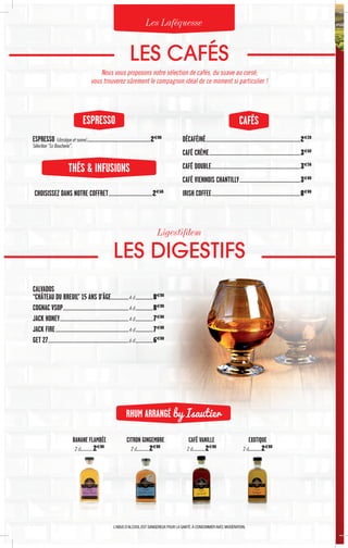 LES CAFÉS
Nous vous proposons notre sélection de cafés, du suave au corsé,
vous trouverez sûrement le compagnon idéal de ce moment si particulier !
LES DIGESTIFS
Les Laféquesse
Ligestifdem
CALVADOS
“CHÂTEAU DU BREUIL” 15 ANS D’ÂGE......................4 cl......................8€00
COGNAC VSOP...............................................................................4 cl......................8€00
JACK HONEY...................................................................................4 cl......................7€00
JACK FIRE........................................................................................4 cl......................7€00
GET 27.................................................................................................6 cl......................6€00
RHUM ARRANGÉ by Isautier
BANANE FLAMBÉE
2 cl…………2€00
CITRON GINGEMBRE
2 cl…………2€00
EXOTIQUE
2 cl…………2€00
CAFÉ VANILLE
2 cl…………2€00
CAFÉSESPRESSO
ESPRESSO (classique et suave)............................................................................2€00
Sélection “La Boucherie”.
CHOISISSEZ DANS NOTRE COFFRET.....................................................2€60
DÉCAFÉINÉ.................................................................................................................2€20
CAFÉ CRÈME.............................................................................................................3€60
CAFÉ DOUBLE..........................................................................................................3€50
CAFÉ VIENNOIS CHANTILLY.........................................................................3€80
IRISH COFFEE..........................................................................................................8€00

THÉS  INFUSIONS
L’ABUS D’ALCOOL EST DANGEREUX POUR LA SANTÉ.À CONSOMMER AVEC MODÉRATION.
 