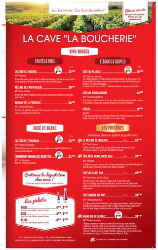 LA RÉSERVE DE MALARTIC........................................50 cl.......................32€80
AOP* Pessac Léognan.
Couleur d’un beau rouge rubis, au nez, belle intensité arômatique. Un vin
très plaisant, intense et gourmand. Disponible en magnum
CÔTE-RÔTIE PIERRE ROCHE GALET...................50 cl ................39€80
AOP* Côte-Rôtie.
La noblesse des grands syrah et côtes du rhône septentrionaux. Une main de fer dans un
gant de velours. Puissance et raffinement. Goûtez l’exception !
CHÂTEAU CADET BON.....................................................75 cl.....................49€80
AOP* Saint-émilion Grand Cru Classé.
Présente une robe très profonde et intense avec de jolis éclats rubis.
Au nez se mélange des arômes de fruits noirs, de prunes avec de légères notes
grillées et de truffes noires. La bouche onctueuse et caressante est soutenue par des
tanins soyeux.
CHÂTEAUNEUF-DU-PAPE...............................................75 cl......................38€80
AOP* Châteauneuf-du-Pape.
Ce Châteauneuf-du-Pape Saint-André, d’un rouge pourpre intense, exhale un bouquet
de truffe et de violette. La bouche, ronde et souple, révèle des notes d’épices et de
thym. La finale, longue, dévoile des arômes de fleurs et de la sucrosité.
GRAND VIN DE REIGNAC..............................................75 cl......................38€80
AOP* Bordeaux supérieur.
“Reignac constitue un modèle en matière des sommets que peut atteindre
un Bordeaux supérieur vinifié par un propriétaire passionné, adepte de faibles
rendements et dont le travail de chai est irréprochable. Chaque année, ce cru
s’impose d’ailleurs comme le meilleur Bordeaux générique qui soit, pouvant rivaliser
avec certains crus classés.” The Wine Advocate, Robert M. Parker.
*AOP :Appellation d’Origine Protégée - **IGP : Indication Géographique Protégée
L’ABUS D’ALCOOL EST DANGEREUX POUR LA SANTÉ.À CONSOMMER AVEC MODÉRATION.
Unécrinpouremportervotrebouteilleestàvotredisposition.
Continuez la dégustation
chez vous !
Faites-vous plaisir en goûtant de grands vins !
LES PRESTIGES
LA CAVE LA BOUCHERIE
La Lavecem La Loucheriebem
VINS ROUGES
CHÂTEAU LES ROSIERS����������������������������������������������������������������������������������22€80
AOP* Bordeaux.
D'une belle couleur pourpre rubis aux reflets de framboise, ce bordeaux rouge dévoile
un nez puissant et flatteur développant des arômes de fruits rouges.
RÉSERVE DES HOSPITALIERS��������������������������������������������������������������������20€80
AOP* Côtes du Rhône.
Au nez, elle offre un bouquet de fruits des bois fraîchement écrasés avec une petite
note d’épices.
DOMAINE DE LA PERRUCHE������������������������������������������������������������������������26€80
AOP* Saumur-Champigny.
Son nez, très agréable, évoque les fruits rouge-noir et la cerise. La bouche est dense,
soyeuse, dominée par les fruits noirs.
CHÂTEAU PLAGNAC ����������������������������������������������������������28€80
AOP* Médoc cru bourgeois.
De couleur soutenue, ce médoc libère un bouquet expressif de fruits rouges et de
toasté-vanillé. Une attaque ronde et souple introduit un palais offrant beaucoup de
fraîcheur, à la finale plus tannique.
Le Guide Hachette des vins 2016. Médaille de Bronze - Concours de Paris 2014.
COTEAUX BOURGUIGNONS����������������������������������������������������������������������������24€80
AOP* Coteaux Bourguignons.
Un vin charnu, fruité et épicé à la fois. Les arômes de fruits rouges et le côté toasté en
fin de bouche lui donne une étonnante longueur et une belle complexité.
PERLITA������������������������������������������������������������������������������������������������������������������������29€80
Argentina.
Ce vin rouge savoureux aux arômes de chocolat noir, de baies croquantes, subtilement
vanillé, aux tanins fins est le vin idéal sur nos viandes rouges.
75 cl
75 cl
75 clVIN AU
VERRE
4€60
VIN AU
VERRE
5€80
VIN AU
VERRE
7€80
FRUITÉSFRAIS ÉLÉGANTSSOUPLES
Choisir son vin
Optez pour un accord réussi !
N’hésitez pas à nous
demander conseil.
ROSÉ ET BLANC
CHÂTEAU DE L’ENGARRAN�����������������������������������������������������������������������������23€80
AOP* Coteaux du Languedoc.
Soleil et fraîcheur d’un joli rosé gourmand, régulièrement médaillé. Médaille d’or au
Concours Général Agricole.
CHARDONNAY DOMAINE DES ROCHETTES���������������������������������������������21€80
IGP** du Val de Loire.
Blanc sec. Chauvin propriétaires.
VIN AU
VERRE
4€30
VIN AU
VERRE
4€70
Les pichets
ROUGE............................................................................4€90
....9€80
Vin de France. Terre d'Alliance. Vigneron de Couëron.
ROSÉ...............................................................................4€90
....9€80
Vin de France. Terre d'Alliance. Vigneron de Couëron.
BLANC............................................................................4€90
....9€80
Vin de France. Terre d'Alliance. Vigneron de Couëron.
25cl 50cl
“Le cochon d’or” Vin prestige à prix d’exception.
 