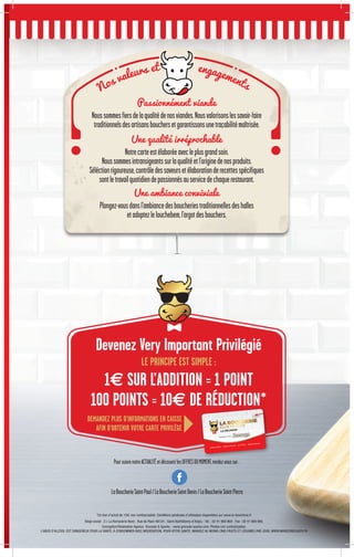 Siège social : Z.I. La Romanerie Nord - Rue du Paon 49124 - Saint-Barthélemy-d’Anjou - Tél. : 02 41 969 969 - Fax : 02 41 969 960.
Conception/Réalisation Agence Grenade  Sparks - www.grenade-sparks.com. Photos non contractuelles.
L’ABUS D’ALCOOL EST DANGEREUX POUR LA SANTÉ, À CONSOMMER AVEC MODÉRATION. POUR VOTRE SANTÉ, MANGEZ AU MOINS CINQ FRUITS ET LÉGUMES PAR JOUR. WWW.MANGERBOUGER.FR
Passionnément viande
Noussommesfiersdelaqualitédenosviandes.Nousvalorisonslessavoir-faire
traditionnelsdesartisansbouchersetgarantissonsunetraçabilitémaîtrisée.
Une qualité irréprochable
Notrecarteestélaboréeavecleplusgrandsoin.
Noussommesintransigeantssurlaqualitéetl'originedenosproduits.
Séléctionrigoureuse,contrôledessaveursetélaborationderecettesspécifiques
sontletravailquotidiendepassionnésauservicedechaquerestaurant.
Une ambiance conviviale
Plongez-vousdansl'ambiancedesboucheriestraditionnellesdeshalles
etadoptezlelouchebem,l'argotdesbouchers.
Devenez Very Important Privilégié
LE PRINCIPE EST SIMPLE :
1€ SUR L’ADDITION = 1 POINT
100 POINTS = 10€ DE RÉDUCTION*
DEMANDEZ PLUS D’INFORMATIONS EN CAISSE
AFIN D’OBTENIR VOTRE CARTE PRIVILÈGE
Nos valeurs et engagements
*Un bon d'achat de 10€ non remboursable. Conditions générales d’utilisation disponibles sur www.la-boucherie.fr
PoursuivrenotreACTUALITÉetdécouvrirlesOFFRESDUMOMENT,rendez-voussur:
LaBoucherieSaintPaul/LaBoucherieSaintDenis/LaBoucherieSaintPierre
 