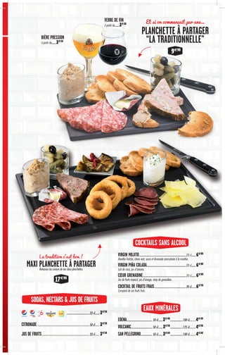 EAUX MINÉRALES
SODAS, NECTARS & JUS DE FRUITS
COCKTAILS SANS ALCOOL
EDENA................................................50 cl.........3€40
........................100 cl…………4€40
VOLCANIC........................................50 cl.........3€50
........................125 cl…………4€50
SAN PELLEGRINO......................50 cl.........3€60
........................100 cl…………4€60
VIRGIN MOJITO.......................................................................................20 cl.........6€00
Menthe fraîche, citron vert, sucre et limonade aromatisée à la menthe.
VIRGIN PIÑA COLADA.........................................................................20 cl.........6€00
Lait de coco, jus d’ananas.
CŒUR GRENADINE................................................................................20 cl.........6€00
Jus de fruits tropical, jus d’orange, sirop de grenadine.
COCKTAIL DE FRUITS FRAIS...........................................................20 cl..........6€50
Composé de ses fruits frais.
Et si on commençait par une…
PLANCHETTE À PARTAGER
“LA TRADITIONNELLE”BIÈRE PRESSION
à partir de.........3€50
VERRE DE VIN
à partir de.........3€30
9€90
...........................................33 cl..........3€50
CITRONADE……………………………………………………………………50 cl………3€50
JUS DE FRUITS………………………………………………………………33 cl………3€50
La tradition c'est bon !
MAXI PLANCHETTE À PARTAGERRetrouvez les saveurs de nos deux planchettes.
17€90
 