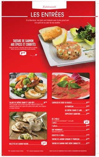 LES ENTRÉES
À La Boucherie, nos plats sont élaborés avec le plus grand soin
et le goût est au cœur de nos recettes.
*AOP :Appellation d’Origine Protégée **IGP : Indication Géographique Protégée L’ABUS D’ALCOOL EST DANGEREUX POUR LA SANTÉ.À CONSOMMER AVEC MODÉRATION.
TARTARE DE SAUMON
AUX ÉPICES ET CRUDITÉS
Mariné avec tomates, concombre, huile de sésame et coriandre
fraîche. Servi avec un toast de pain et crème ciboulette.
9€90
Entréemuch
SALADE DE CHÈVRE CHAUD ET LARD RÔTI.......................................8€80
Dés de mozzarella, toasts de chèvre chaud affiné. Mélange de salades, olives,
tagliatelles de légumes frais, oignons frits, poitrine de porc grillée, sauce vinaigrette
au vinaigre balsamique.
RILLETTES DE CANARD MAISON.......................................................
PETIT PRIX
4€50
NOUVELLE
RECETTE
CARPACCIO DE BŒUF AU BASILIC..............................................................8€90
AU PARMESAN.....................................................9€80
AU CHÈVRE CHAUD ET LARD................10€80
SUPPLÉMENT GARNITURE...............................2€00
OS À MŒLLE
Os à mœlle rôti, sel de Guérande** et pain grillé.
1 pièce..................................................................................................................
PETIT PRIX
4€80
2 pièces........................................................................................................................9€00
ŒUF MAYONNAISE .................................................................................................4€50
Mayonnaise poivrée à l'ail.
CREVETTES À L'AÏOLI.............................................................................................7€50
TARTINE DE JAMBON SERRANO ET PARMESAN..............................6€90
TARTINE DE SAUMON FUMÉ CRÈME CIBOULETTE.........................6€90
 