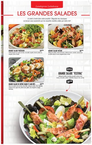 NOUVEAU
GRANDE SALADE "FESTIVAL"
Mélange de salades, brochettes de poulet marinée et lard,
tomate, mozzarella, croûtons, tagliatelles de légumes frais, œuf dur.
16€80
GRANDE SALADE FRAÎCHEUR.....................................................................15€80
Salade de penne aux saveurs de citron, mozzarella, roquette, tomate, jambon sec,
courgette, olives et basilic.
GRANDE SALADE DE CHÈVRE CHAUD ET LARD RÔTI......................13€80
Dés de mozzarella, toasts de chèvre chaud affiné, mélange de salades, olives, tagliatelles
de légumes frais, oignons frits, poitrine de porc grillée, sauce vinaigrette au vinaigre
balsamique.
GRANDE SALADE OCÉANE...............................................................................16€80
Mélange de salades, tartare de tomates, miettes de surimi, crevettes, saumon fumé
aux épices douces et sauce vinaigrette olives et citron.
NOUVELLE
RECETTE
Landegrem Laladesem
LES GRANDES SALADES
Le soleil s'invite dans votre assiette ! Dégustez-les classiques
ou laissez-vous surprendre par les nouvelles recettes créées par notre chef.
 