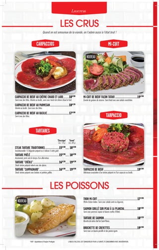 *AOP :Appellation d’Origine Protégée L’ABUS D’ALCOOL EST DANGEREUX POUR LA SANTÉ.À CONSOMMER AVEC MODÉRATION.
NOUVEAUNOUVEAU
NOUVEAU
CARPACCIOS MI-CUIT
LES CRUS
Quand on est amoureux de la viande, on l’adore aussi à l’état brut !
LES POISSONS
Luscrem
CARPACCIO DE BŒUF AU CHÈVRE CHAUD ET LARD................18€80
Servi avec des frites. Mariné au basilic, servi avec toasts de chèvre chaud et lard.
CARPACCIO DE BŒUF AU PARMESAN..................................................18€20
Mariné au basilic. Servi avec des frites.
CARPACCIO DE BŒUF AU BASILIC..........................................................17€80
Servi avec des frites.
MI-CUIT DE BŒUF FAÇON TATAKI......................................19€80
Enrobé de graines de sésame. Servi froid avec une salade maraîchère.
THON MI-CUIT.........................................................................................................17€80
Pêche Océan Indien. Servi avec salade verte ou légumes.
SAUMON GRILLÉ SUR PEAU À LA PLANCHA...................................18€80
Servi avec pommes vapeur et beurre maître d'hôtel.
TARTARE DE SAUMON.......................................................................................18€20
Recette de notre chef de Saint-Pierre.
BROCHETTE DE CREVETTES........................................................................19€80
Servi avec un beurre persillé et des penne rigate.
TARTARES
STEAK TARTARE TRADITIONNEL....................................15€80
......... 18€80
Incontournable ! À déguster préparé ou à relever à votre goût.
TARTARE POÊLÉ...........................................................................15€90
.......... 18€90
Assaisonné, juste saisi le temps d'un aller-retour.
TARTARE "CRÉOLE"...................................................................16€20
.......... 19€20
Steak tartare préparé relevé avec des épices.
TARTARE "CAMPAGNARD"....................................................16€80
.......... 19€80
Steak tartare préparé avec lardons et poitrine grillée.
"Classique"
(env. 150 g)
"Grand"
(env. 300 g)
TARPACCIO
TARPACCIO DE BŒUF........................................................................................19€80
Délicieuse association d’un tartare préparé et d’un carpaccio au basilic.
 