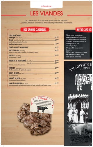 Liandevoc
LES VIANDES
Nous vous proposons
des morceaux d'exception
à choisir dans notre vitrine.
Viandes maturées entre 20
et 50 jours au sel
de l'Hymalaya.
Disponible en quantité
limitée.
Réservez vos morceaux 
et retrouvez nos prix
sur notre ardoise !
STEAK HACHÉ MINUTE
"Classique" (env. 150 g)....................................................................................................................................................11€80
"Grand" (env. 300g - 2 x 150 g).........................................................................................................................................14€80
Toute la noblesse et la tradition d'un métier.
Supplément œuf ou bacon ................................................................................................................................................................................+1€00
ÉMINCÉ DE BŒUF "LA BOUCHERIE"...........................................................................................................................12€80
BAVETTE D'ALOYAU (env. 180 g)....................................................................................................................................14€80
Morceau à la texture longue et moelleuse. C'est la reine de la grillade.
FAUX-FILET (env. 200 g)......................................................................................................................................................15€20
Un morceau noble et persillé.
BROCHETTE DE BŒUF MARINÉE (env. 200 g).................................................................................................. 15€80
(env. 400 g)....................................................................................................24€80
De tendres morceaux piqués pour vous.
ENTRECÔTE (env. 250 g).....................................................................................................................................................18€80
"Persillée" et goûteuse, elle régale les plus exigeants.
ONGLET DE BŒUF(env. 180 g).............................................................................................................................................18€80
Une grillade goûteuse.
ARAIGNÉE DE BŒUF (env. 200 g).................................................................................................................................18€80
Un morceau oublié, privilège du boucher.
PANACHÉ DU BOUCHER (env. 250 g).........................................................................................................................21€80
Laissez-vous surprendre par l'appétissante complicité de l'onglet, du faux-filet et de l'araignée de bœuf.
Les 3 maîtres-mots de La Boucherie : qualité, sélection, traçabilité !
Chez nous, les steaks sont français et hachés de façon bouchère à la commande.
Morceaurare,dit“morceauduboucheroumorceaudechoix”.Sonnomprovientdelaressemblanceaveclatoiletisséeparunearaignée..Àconsommerdepréférencesaignantepourprofiterpleinementdesasaveur.
L'Araignée
NOTRE CAVE DE MANOS GRANDS CLASSIQUES
 