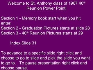 Welcome to St. Anthony class of 1967 40 th  Reunion Power Point! Section 1 - Memory book start when you hit enter. Section 2 - Graduation Pictures starts at slide 28 Section 3 - 40 th  Reunion Pictures starts at 29 Index Slide 31 To advance to a specific slide right click and choose to go to slide and pick the slide you want to go to.  To pause presentation right click and choose pause. 