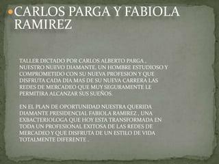 CARLOS PARGA Y FABIOLA RAMIREZ TALLER DICTADO POR CARLOS ALBERTO PARGA , NUESTRO NUEVO DIAMANTE, UN HOMBRE ESTUDIOSO Y COMPROMETIDO CON SU NUEVA PROFESION Y QUE DISFRUTA CADA DIA MAS DE SU NUEVA CARRERA LAS REDES DE MERCADEO QUE MUY SEGURAMENTE LE PERMITIRA ALCANZAR SUS SUEÑOS. EN EL PLAN DE OPORTUNIDAD NUESTRA QUERIDA DIAMANTE PRESIDENCIAL FABIOLA RAMIREZ , UNA EXBACTERIOLOGA QUE HOY ESTA TRANSFORMADA EN TODA UN PROFESIONAL EXITOSA DE LAS REDES DE MERCADEO Y QUE DISFRUTA DE UN ESTILO DE VIDA TOTALMENTE DIFERENTE .