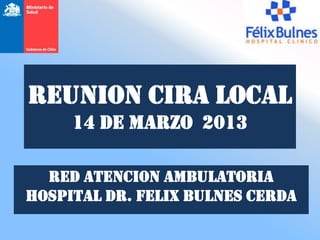 REUNION CIRA LOCAL
     14 de MARZO 2013

  RED ATENCION AMBULATORIA
HOSPITAL DR. FELIX BULNES CERDA
 