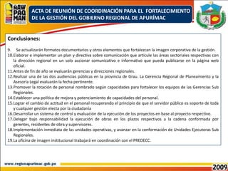 ACTA DE REUNIÓN DE COORDINACIÓN PARA EL  FORTALECIMIENTO DE LA GESTIÓN DEL GOBIERNO REGIONAL DE APURÍMACConclusiones:Se actualizarán formatos documentarios y otros elementos que fortalezcan la imagen corporativa de la gestión.Elaborar e implementar un plan y directiva sobre comunicación que articule las áreas sectoriales respectivas con la dirección regional en un solo accionar comunicativo e informativo que pueda publicarse en la página web oficial.Antes de fin de año se evaluarán gerencias y direcciones regionales.Realizar una de las dos audiencias públicas en la provincia de Grau. La Gerencia Regional de Planeamiento y la Asesoría Legal evaluarán la fecha pertinente.Promover la rotación de personal nombrado según capacidades para fortalecer los equipos de las Gerencias Sub Regionales.Establecer una política de mejora y potenciamiento de capacidades del personal.Lograr el cambio de actitud en el personal recuperando el principio de que el servidor público es soporte de toda y cualquier gestión electa por la ciudadaníaDesarrollar un sistema de control y evaluación de la ejecución de los proyectos en base al proyecto respectivo.Delegar bajo responsabilidad la ejecución de obras en los plazos respectivos a la cadena conformada por gerentes, residentes de obra y supervisores. Implementación inmediata de las unidades operativas, y avanzar en la conformación de Unidades Ejecutoras Sub Regionales.La oficina de imagen institucional trabajará en coordinación con el PREDECC.
