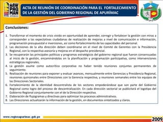 ACTA DE REUNIÓN DE COORDINACIÓN PARA EL  FORTALECIMIENTO DE LA GESTIÓN DEL GOBIERNO REGIONAL DE APURÍMACConclusiones:Transformar el momento de crisis vivido en oportunidad de aprender, corregir y fortalecer la gestión con miras a corresponder a las expectativas ciudadanas de realización de mejoras a nivel de comunicación e información, programación presupuestal e inversiones, así como fortalecimiento de las capacidades del personal.Las decisiones de la alta dirección deben coordinarse en el nivel de Comité de Gerentes con la Presidencia Regional, con la respectiva asesoría y mejoras en el despacho presidencial.Se recuperarán las principales políticas y programas estratégicos del gobierno regional que fueron consensuadas al inicio de la gestión, encaminándolas en la planificación y programación participativa, como intervenciones estratégicas regionales.La gestión asume como autocrítica corporativa no haber tenido reuniones conjuntas permanentes de seguimiento.Realización de reuniones para exponer y evaluar avances, mensualmente entre Gerencias y Presidencia Regional, reuniones quincenales entre Direcciones con la Gerencia respectiva, y reuniones semanales entre los equipos de las Direcciones Sectoriales.Fortalecimiento de la identidad descentralista de los sectores empoderándose que son parte del Gobierno Regional como logro del proceso de descentralización. En cada dirección sectorial se publicitará el logotipo del Gobierno Regional conjuntamente con el de la Dirección respectiva.Elaboración de flujogramas y directivas para optimizar los procesos administrativos. Las Direcciones actualizarán la información de la gestión, en documentos sintetizados y claros.