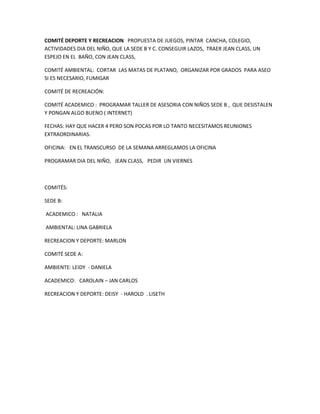 COMITÉ DEPORTE Y RECREACION PROPUESTA DE JUEGOS, PINTAR CANCHA, COLEGIO,
ACTIVIDADES DIA DEL NIÑO, QUE LA SEDE B Y C. CONSEGUIR LAZOS, TRAER JEAN CLASS, UN
ESPEJO EN EL BAÑO, CON JEAN CLASS,

COMITÉ AMBIENTAL: CORTAR LAS MATAS DE PLATANO, ORGANIZAR POR GRADOS PARA ASEO
SI ES NECESARIO, FUMIGAR

COMITÉ DE RECREACIÓN:

COMITÉ ACADEMICO : PROGRAMAR TALLER DE ASESORIA CON NIÑOS SEDE B , QUE DESISTALEN
Y PONGAN ALGO BUENO ( INTERNET)

FECHAS: HAY QUE HACER 4 PERO SON POCAS POR LO TANTO NECESITAMOS REUNIONES
EXTRAORDINARIAS.

OFICINA: EN EL TRANSCURSO DE LA SEMANA ARREGLAMOS LA OFICINA

PROGRAMAR DIA DEL NIÑO, JEAN CLASS, PEDIR UN VIERNES



COMITÉS:

SEDE B:

ACADEMICO : NATALIA

AMBIENTAL: LINA GABRIELA

RECREACION Y DEPORTE: MARLON

COMITÉ SEDE A:

AMBIENTE: LEIDY - DANIELA

ACADEMICO: CAROLAIN – JAN CARLOS

RECREACION Y DEPORTE: DEISY - HAROLD . LISETH
 
