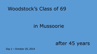 Woodstock’s Class of 69 
in Mussoorie 
after 45 years 
Day 1 – October 20, 2014 
 