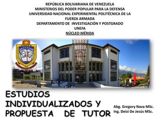 REPÚBLICA BOLIVARIANA DE VENEZUELA
       MINISTERIOS DEL PODER POPULAR PARA LA DEFENSA
    UNIVERSIDAD NACIONAL EXPERIMENTAL POLITÉCNICA DE LA
                       FUERZA ARMADA
       DEPARTAMENTO DE INVESTIGACIÓN Y POSTGRADO
                           UNEFA
                       NÚCLEO MÉRIDA




ESTUDIOS
INDIVIDUALIZADOS Y                            Abg. Gregory Nava MSc.

PROPUESTA DE TUTOR                            Ing. Deizi De Jesús MSc.
 