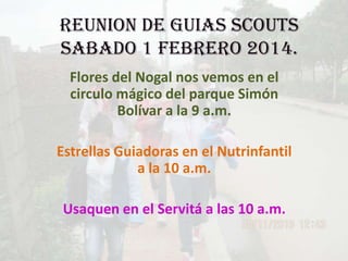 REUNION DE GUIAS SCOUTS
SABADO 1 FEBRERO 2014.
Flores del Nogal nos vemos en el
circulo mágico del parque Simón
Bolívar a la 9 a.m.
Estrellas Guiadoras en el Nutrinfantil
a la 10 a.m.
Usaquen en el Servitá a las 10 a.m.

 