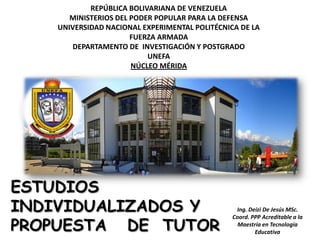 REPÚBLICA BOLIVARIANA DE VENEZUELA
       MINISTERIOS DEL PODER POPULAR PARA LA DEFENSA
    UNIVERSIDAD NACIONAL EXPERIMENTAL POLITÉCNICA DE LA
                       FUERZA ARMADA
       DEPARTAMENTO DE INVESTIGACIÓN Y POSTGRADO
                           UNEFA
                       NÚCLEO MÉRIDA




ESTUDIOS
INDIVIDUALIZADOS Y                               Ing. Deizi De Jesús MSc.


PROPUESTA DE TUTOR
                                                Coord. PPP Acreditable a la
                                                  Maestría en Tecnología
                                                        Educativa
 