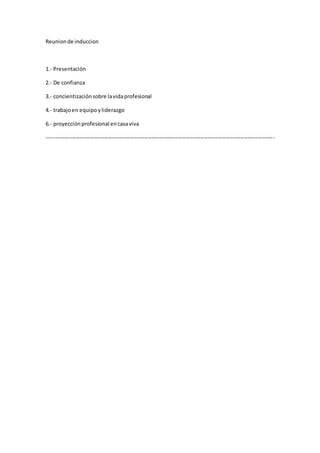 Reunionde induccion
1.- Presentación
2.- De confianza
3.- concientizaciónsobre lavidaprofesional
4.- trabajoen equipoyliderazgo
6.- proyecciónprofesional encasaviva
------------------------------------------------------------------------------------------------------------------------------
 