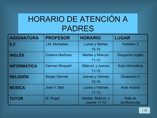 HORARIO DE ATENCIÓN A PADRES Aula música Lunes y Viernes 11-12 José V. Betí MÚSICA Sala de conferencias Martes, Miércol. y Jueves 11-12 M. Ángel TUTOR Despacho 5 Jueves y Viernes 15-16 Sergio Garrote RELIGIÓN Aula informática Miércol. y Jueves 11-12 Carmen Bixquert INFORMÁTICA Despacho Inglés Martes y Miércol. 11-12 Cristina Martínez INGLÉS Pabellón 2 Lunes y Martes 15-16 J.M. Montañes E.F LUGAR HORARIO PROFESOR ASIGNATURA 