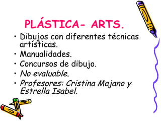 PLÁSTICA- ARTS.
• Dibujos con diferentes técnicas
  artísticas.
• Manualidades.
• Concursos de dibujo.
• No evaluable.
• Profesores: Cristina Majano y
  Estrella Isabel.
 