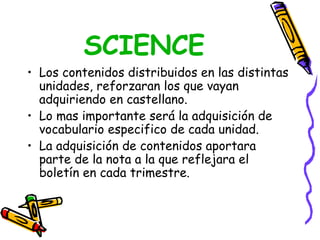 SCIENCE
• Los contenidos distribuidos en las distintas
  unidades, reforzaran los que vayan
  adquiriendo en castellano.
• Lo mas importante será la adquisición de
  vocabulario especifico de cada unidad.
• La adquisición de contenidos aportara
  parte de la nota a la que reflejara el
  boletín en cada trimestre.
 