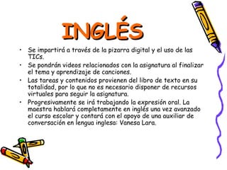 INGLÉS
• Se impartirá a través de la pizarra digital y el uso de las
  TICs.
• Se pondrán videos relacionados con la asignatura al finalizar
  el tema y aprendizaje de canciones.
• Las tareas y contenidos provienen del libro de texto en su
  totalidad, por lo que no es necesario disponer de recursos
  virtuales para seguir la asignatura.
• Progresivamente se irá trabajando la expresión oral. La
  maestra hablará completamente en inglés una vez avanzado
  el curso escolar y contará con el apoyo de una auxiliar de
  conversación en lengua inglesa: Vanesa Lara.
 