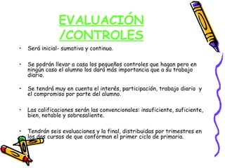 EVALUACIÓN
                /CONTROLES
•   Será inicial- sumativa y continua.

•   Se podrán llevar a casa los pequeños controles que hagan pero en
    ningún caso el alumno los dará más importancia que a su trabajo
    diario.

•   Se tendrá muy en cuenta el interés, participación, trabajo diario y
    el compromiso por parte del alumno.

•   Las calificaciones serán las convencionales: insuficiente, suficiente,
    bien, notable y sobresaliente.

•   Tendrán seis evaluaciones y la final, distribuidas por trimestres en
    los dos cursos de que conforman el primer ciclo de primaria.
 
